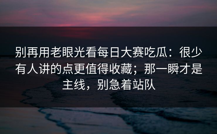 别再用老眼光看每日大赛吃瓜：很少有人讲的点更值得收藏；那一瞬才是主线，别急着站队