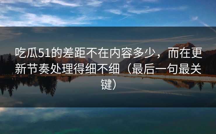 吃瓜51的差距不在内容多少，而在更新节奏处理得细不细（最后一句最关键）