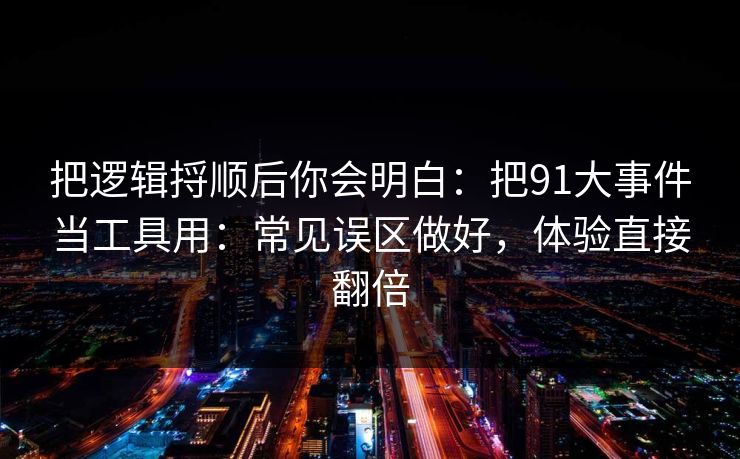 把逻辑捋顺后你会明白：把91大事件当工具用：常见误区做好，体验直接翻倍