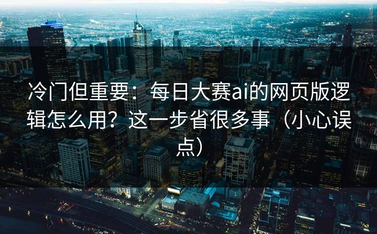 冷门但重要：每日大赛ai的网页版逻辑怎么用？这一步省很多事（小心误点）