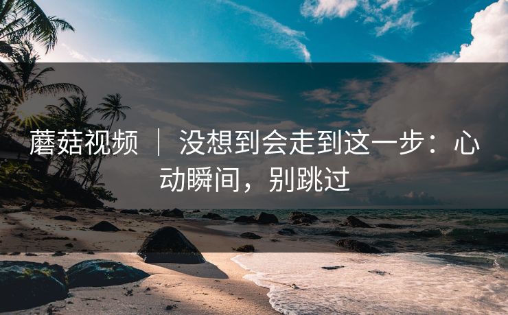 蘑菇视频 ｜ 没想到会走到这一步：心动瞬间，别跳过
